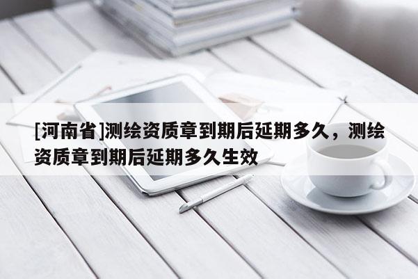 [河南省]测绘资质章到期后延期多久，测绘资质章到期后延期多久生效