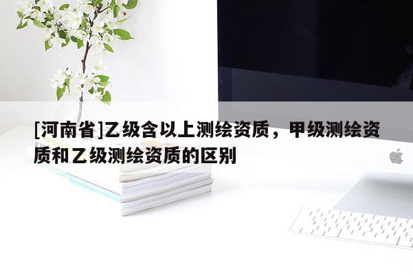 [河南省]乙级含以上测绘资质，甲级测绘资质和乙级测绘资质的区别