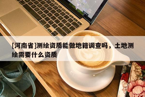 [河南省]测绘资质能做地籍调查吗，土地测绘需要什么资质