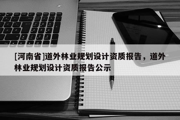 [河南省]道外林业规划设计资质报告，道外林业规划设计资质报告公示