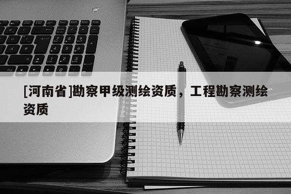 [河南省]勘察甲级测绘资质，工程勘察测绘资质