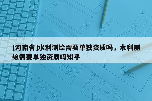 [河南省]水利测绘需要单独资质吗，水利测绘需要单独资质吗知乎