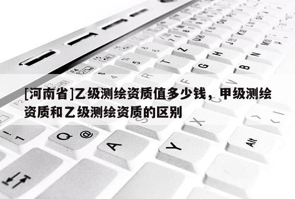 [河南省]乙级测绘资质值多少钱，甲级测绘资质和乙级测绘资质的区别