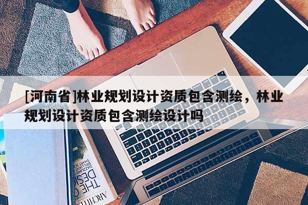 [河南省]林业规划设计资质包含测绘，林业规划设计资质包含测绘设计吗