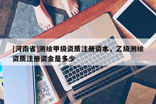 [河南省]测绘甲级资质注册资本，乙级测绘资质注册资金是多少