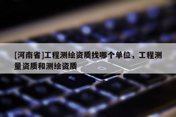 [河南省]工程测绘资质找哪个单位，工程测量资质和测绘资质