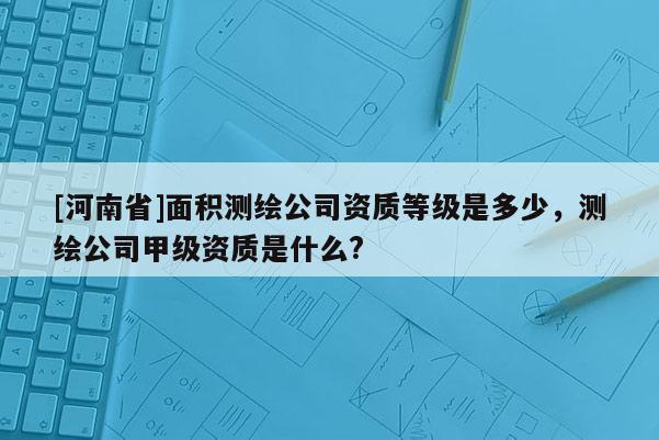 [河南省]面积测绘公司资质等级是多少，测绘公司甲级资质是什么?