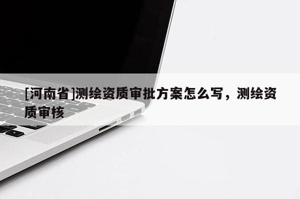 [河南省]测绘资质审批方案怎么写，测绘资质审核