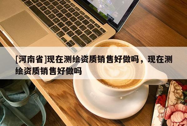 [河南省]现在测绘资质销售好做吗，现在测绘资质销售好做吗