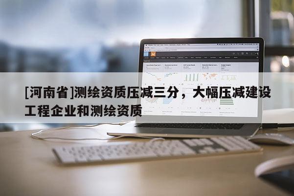 [河南省]测绘资质压减三分，大幅压减建设工程企业和测绘资质