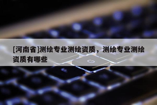 [河南省]测绘专业测绘资质，测绘专业测绘资质有哪些