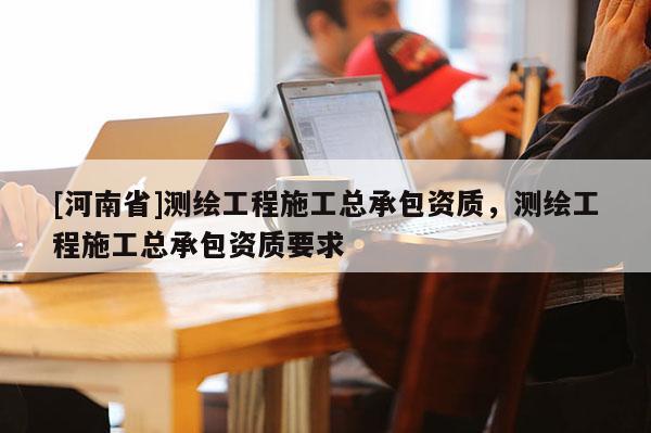 [河南省]测绘工程施工总承包资质，测绘工程施工总承包资质要求