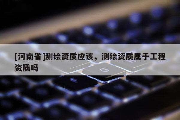 [河南省]测绘资质应该，测绘资质属于工程资质吗