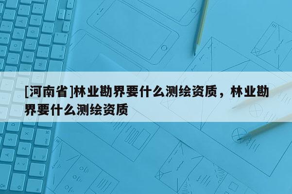 [河南省]林业勘界要什么测绘资质，林业勘界要什么测绘资质