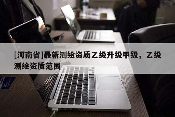 [河南省]最新测绘资质乙级升级甲级，乙级测绘资质范围
