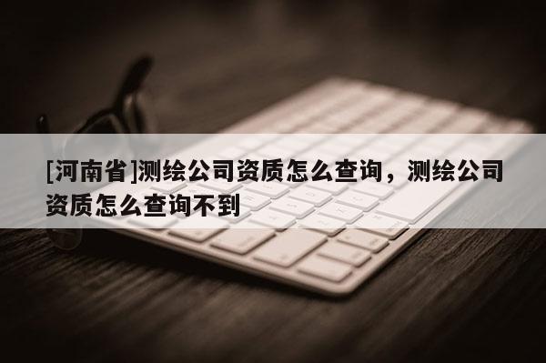[河南省]测绘公司资质怎么查询，测绘公司资质怎么查询不到