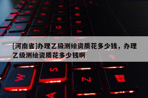 [河南省]办理乙级测绘资质花多少钱，办理乙级测绘资质花多少钱啊