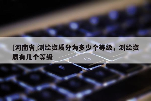 [河南省]测绘资质分为多少个等级，测绘资质有几个等级