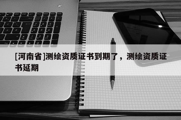 [河南省]测绘资质证书到期了，测绘资质证书延期