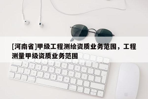 [河南省]甲级工程测绘资质业务范围，工程测量甲级资质业务范围
