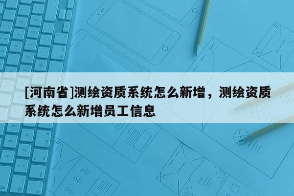 [河南省]测绘资质系统怎么新增，测绘资质系统怎么新增员工信息