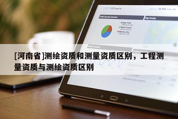 [河南省]测绘资质和测量资质区别，工程测量资质与测绘资质区别