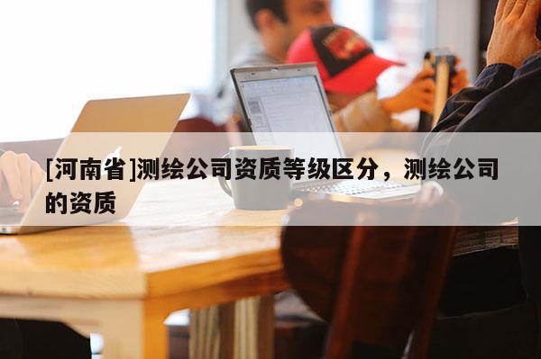 [河南省]测绘公司资质等级区分，测绘公司的资质