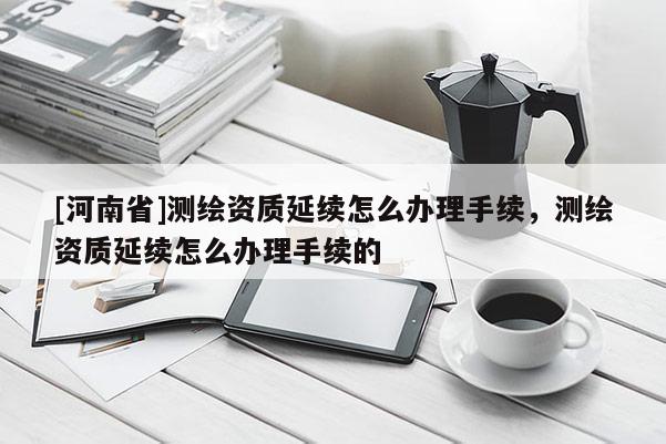 [河南省]测绘资质延续怎么办理手续，测绘资质延续怎么办理手续的