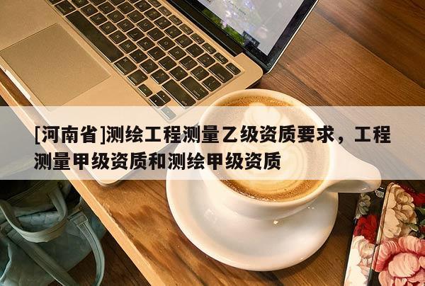 [河南省]测绘工程测量乙级资质要求，工程测量甲级资质和测绘甲级资质