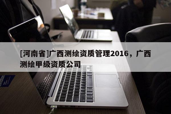 [河南省]广西测绘资质管理2016，广西测绘甲级资质公司