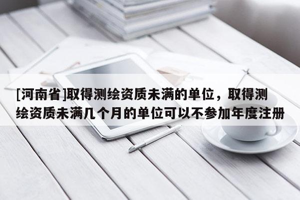 [河南省]取得测绘资质未满的单位，取得测绘资质未满几个月的单位可以不参加年度注册