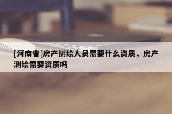 [河南省]房产测绘人员需要什么资质，房产测绘需要资质吗