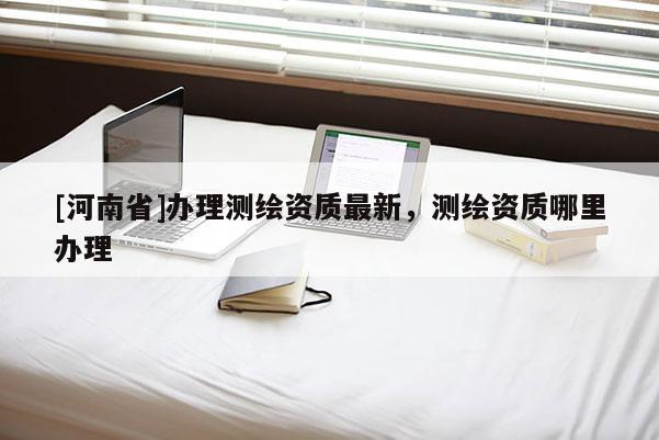 [河南省]办理测绘资质最新，测绘资质哪里办理