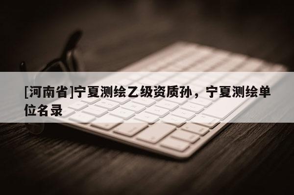 [河南省]宁夏测绘乙级资质孙，宁夏测绘单位名录