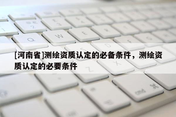 [河南省]测绘资质认定的必备条件，测绘资质认定的必要条件