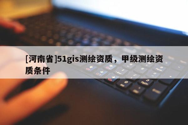 [河南省]51gis测绘资质，甲级测绘资质条件