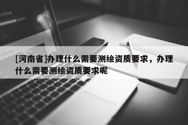 [河南省]办理什么需要测绘资质要求，办理什么需要测绘资质要求呢