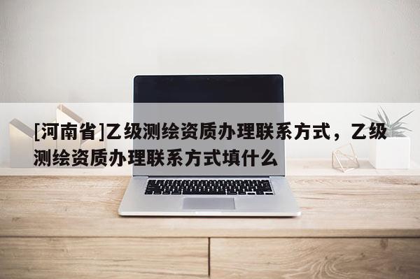 [河南省]乙级测绘资质办理联系方式，乙级测绘资质办理联系方式填什么