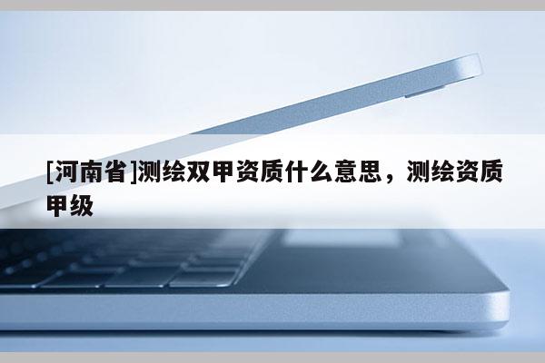 [河南省]测绘双甲资质什么意思，测绘资质甲级