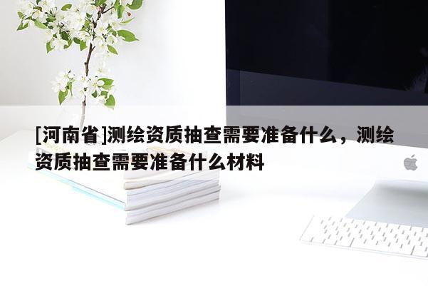 [河南省]测绘资质抽查需要准备什么，测绘资质抽查需要准备什么材料