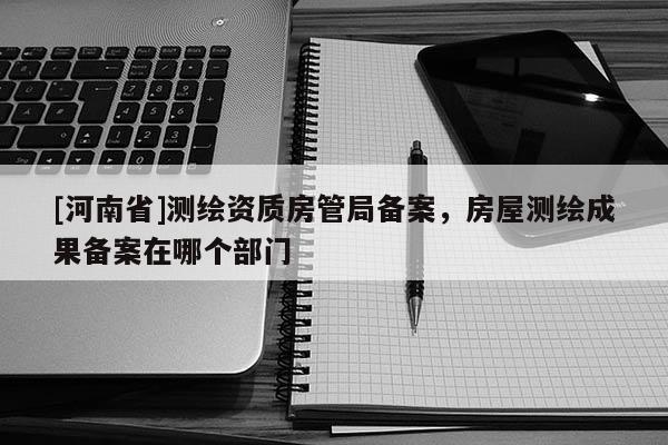 [河南省]测绘资质房管局备案，房屋测绘成果备案在哪个部门