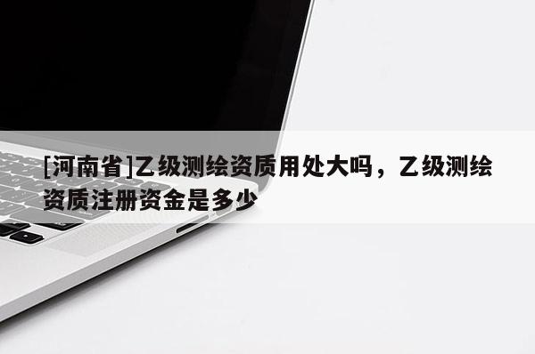 [河南省]乙级测绘资质用处大吗，乙级测绘资质注册资金是多少