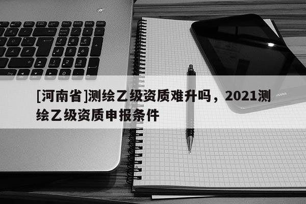 [河南省]测绘乙级资质难升吗，2021测绘乙级资质申报条件