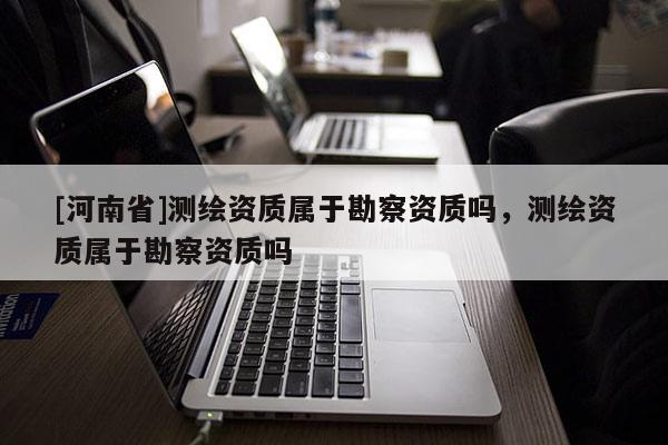 [河南省]测绘资质属于勘察资质吗，测绘资质属于勘察资质吗