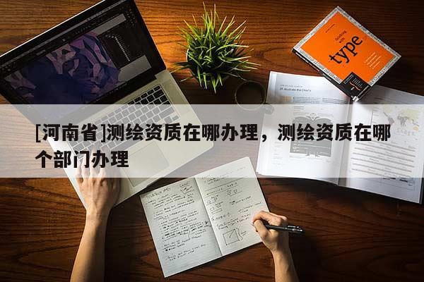 [河南省]测绘资质在哪办理，测绘资质在哪个部门办理