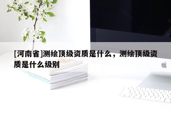[河南省]测绘顶级资质是什么，测绘顶级资质是什么级别