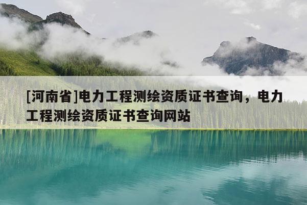 [河南省]电力工程测绘资质证书查询，电力工程测绘资质证书查询网站