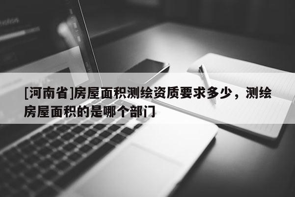 [河南省]房屋面积测绘资质要求多少，测绘房屋面积的是哪个部门