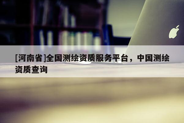 [河南省]全国测绘资质服务平台，中国测绘资质查询