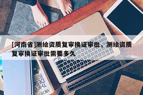[河南省]测绘资质复审换证审批，测绘资质复审换证审批需要多久